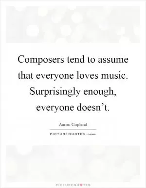 Composers tend to assume that everyone loves music. Surprisingly enough, everyone doesn’t Picture Quote #1