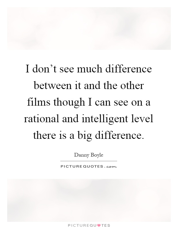 I don't see much difference between it and the other films though I can see on a rational and intelligent level there is a big difference Picture Quote #1