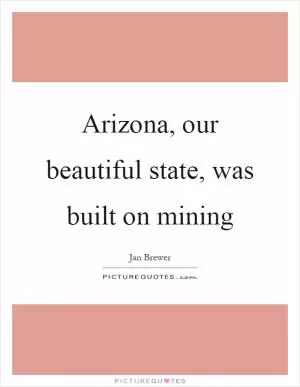 Arizona, our beautiful state, was built on mining Picture Quote #1
