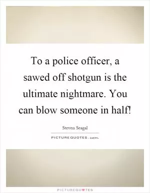 To a police officer, a sawed off shotgun is the ultimate nightmare. You can blow someone in half! Picture Quote #1