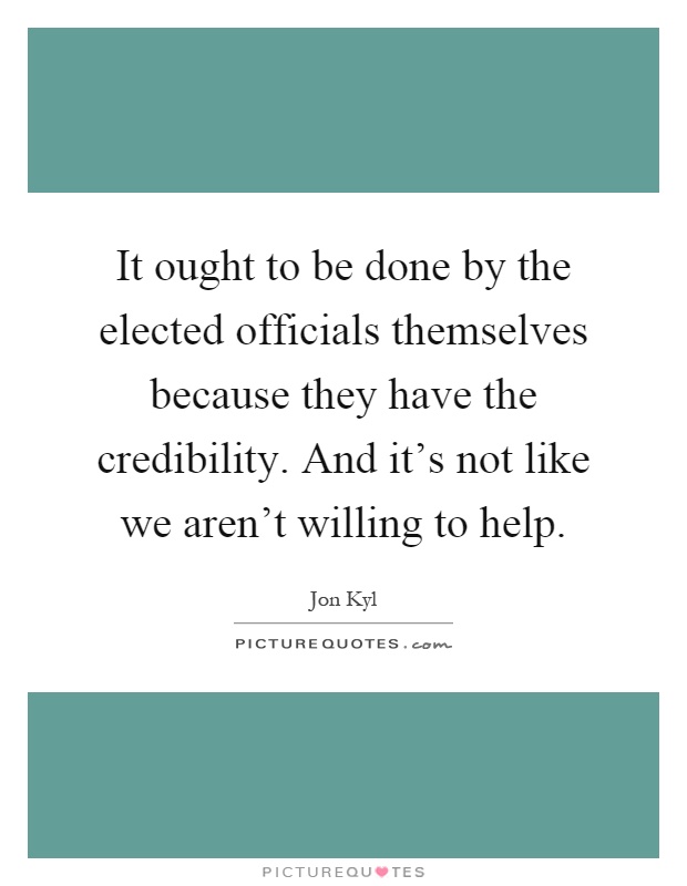 It ought to be done by the elected officials themselves because they have the credibility. And it's not like we aren't willing to help Picture Quote #1
