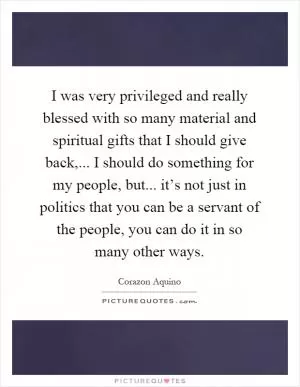 I was very privileged and really blessed with so many material and spiritual gifts that I should give back,... I should do something for my people, but... it’s not just in politics that you can be a servant of the people, you can do it in so many other ways Picture Quote #1