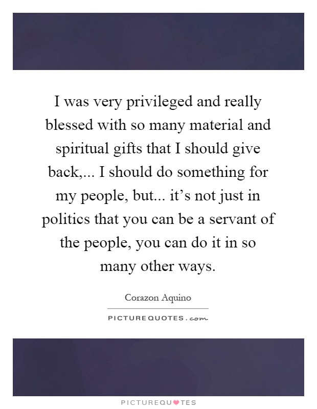 I was very privileged and really blessed with so many material and spiritual gifts that I should give back,... I should do something for my people, but... it's not just in politics that you can be a servant of the people, you can do it in so many other ways Picture Quote #1