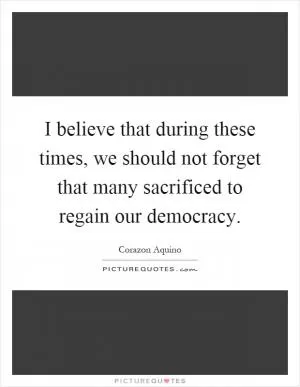 I believe that during these times, we should not forget that many sacrificed to regain our democracy Picture Quote #1