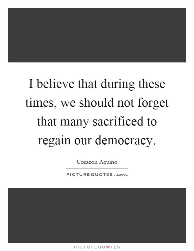 I believe that during these times, we should not forget that many sacrificed to regain our democracy Picture Quote #1
