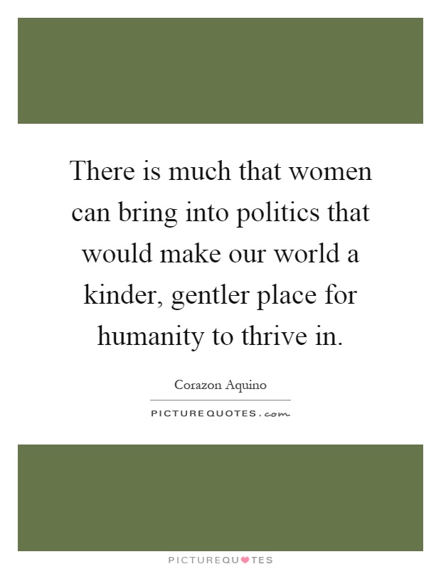 There is much that women can bring into politics that would make our world a kinder, gentler place for humanity to thrive in Picture Quote #1