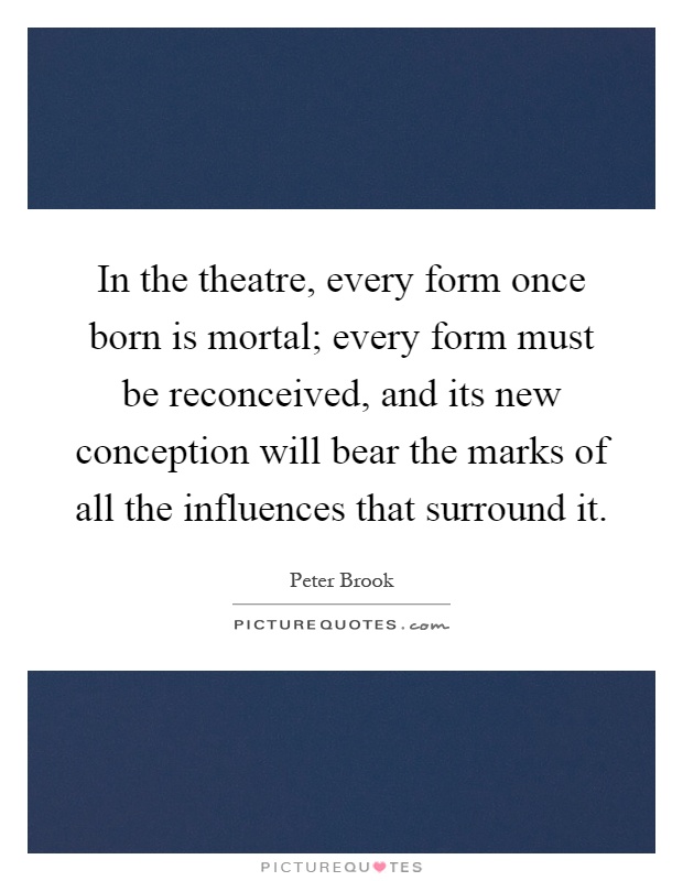 In the theatre, every form once born is mortal; every form must be reconceived, and its new conception will bear the marks of all the influences that surround it Picture Quote #1