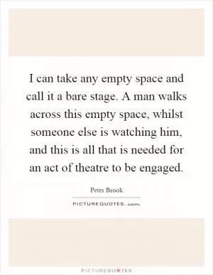 I can take any empty space and call it a bare stage. A man walks across this empty space, whilst someone else is watching him, and this is all that is needed for an act of theatre to be engaged Picture Quote #1