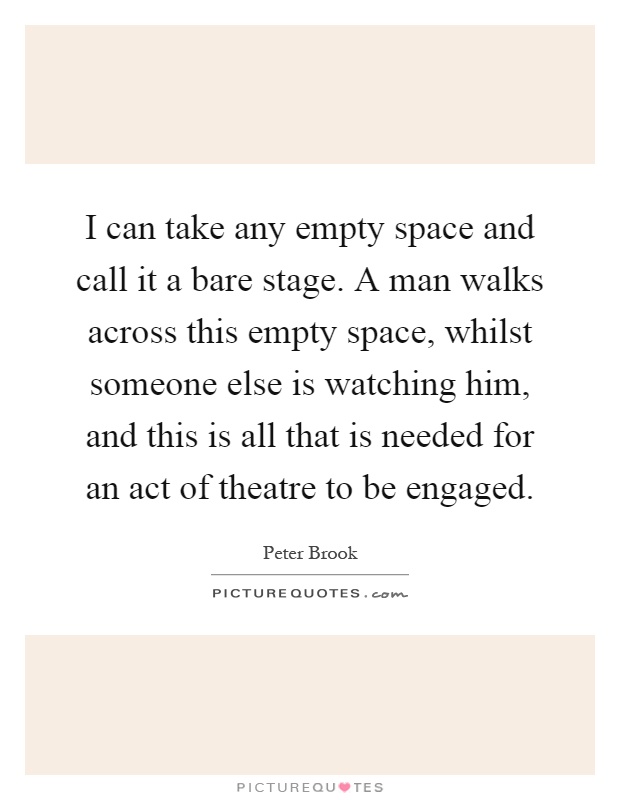 I can take any empty space and call it a bare stage. A man walks across this empty space, whilst someone else is watching him, and this is all that is needed for an act of theatre to be engaged Picture Quote #1