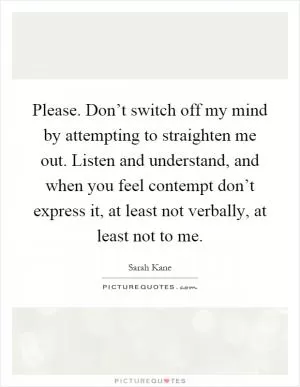 Please. Don’t switch off my mind by attempting to straighten me out. Listen and understand, and when you feel contempt don’t express it, at least not verbally, at least not to me Picture Quote #1