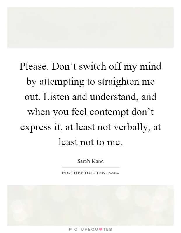 Please. Don't switch off my mind by attempting to straighten me out. Listen and understand, and when you feel contempt don't express it, at least not verbally, at least not to me Picture Quote #1