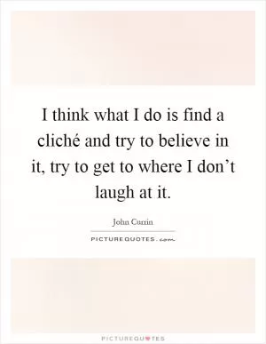 I think what I do is find a cliché and try to believe in it, try to get to where I don’t laugh at it Picture Quote #1