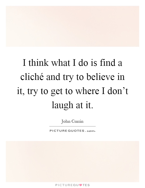 I think what I do is find a cliché and try to believe in it, try to get to where I don't laugh at it Picture Quote #1