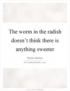 The worm in the radish doesn’t think there is anything sweeter Picture Quote #1