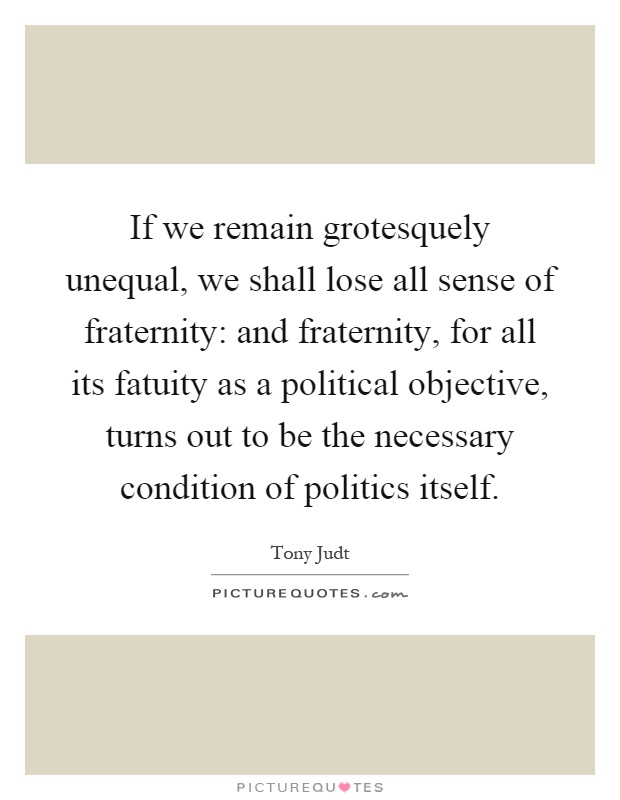 If we remain grotesquely unequal, we shall lose all sense of fraternity: and fraternity, for all its fatuity as a political objective, turns out to be the necessary condition of politics itself Picture Quote #1