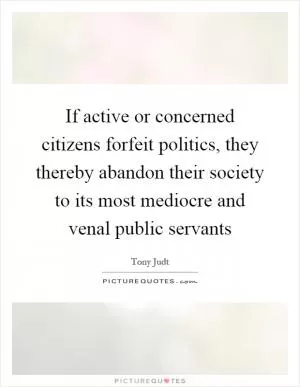 If active or concerned citizens forfeit politics, they thereby abandon their society to its most mediocre and venal public servants Picture Quote #1