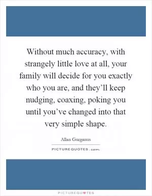 Without much accuracy, with strangely little love at all, your family will decide for you exactly who you are, and they’ll keep nudging, coaxing, poking you until you’ve changed into that very simple shape Picture Quote #1