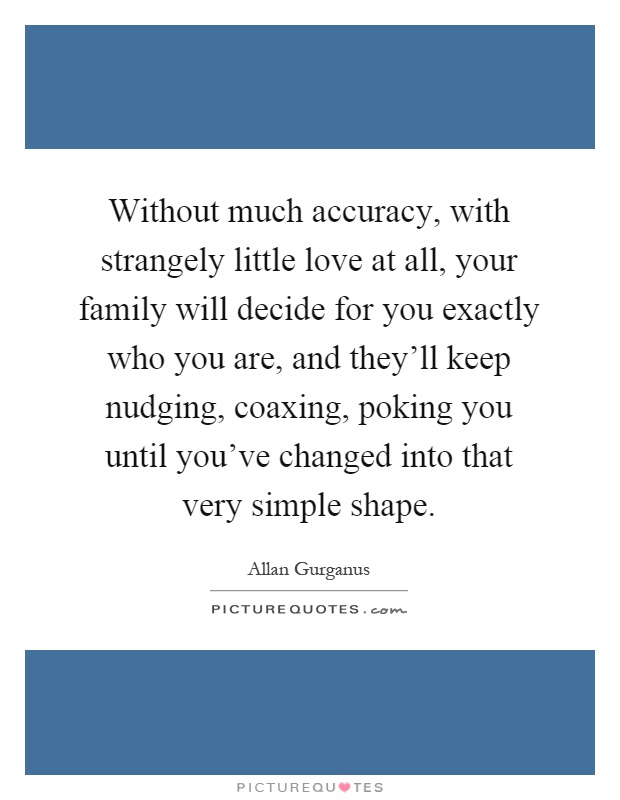 Without much accuracy, with strangely little love at all, your family will decide for you exactly who you are, and they'll keep nudging, coaxing, poking you until you've changed into that very simple shape Picture Quote #1