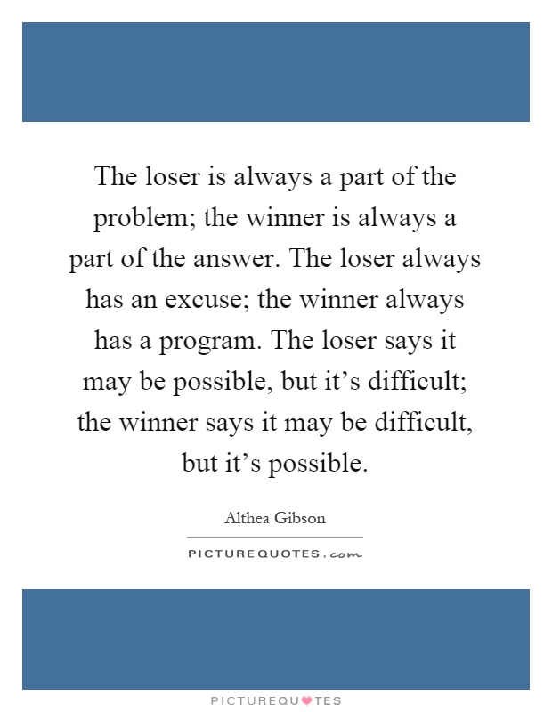 The loser is always a part of the problem; the winner is always a part of the answer. The loser always has an excuse; the winner always has a program. The loser says it may be possible, but it's difficult; the winner says it may be difficult, but it's possible Picture Quote #1