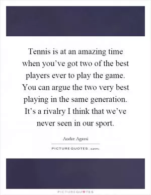 Tennis is at an amazing time when you’ve got two of the best players ever to play the game. You can argue the two very best playing in the same generation. It’s a rivalry I think that we’ve never seen in our sport Picture Quote #1
