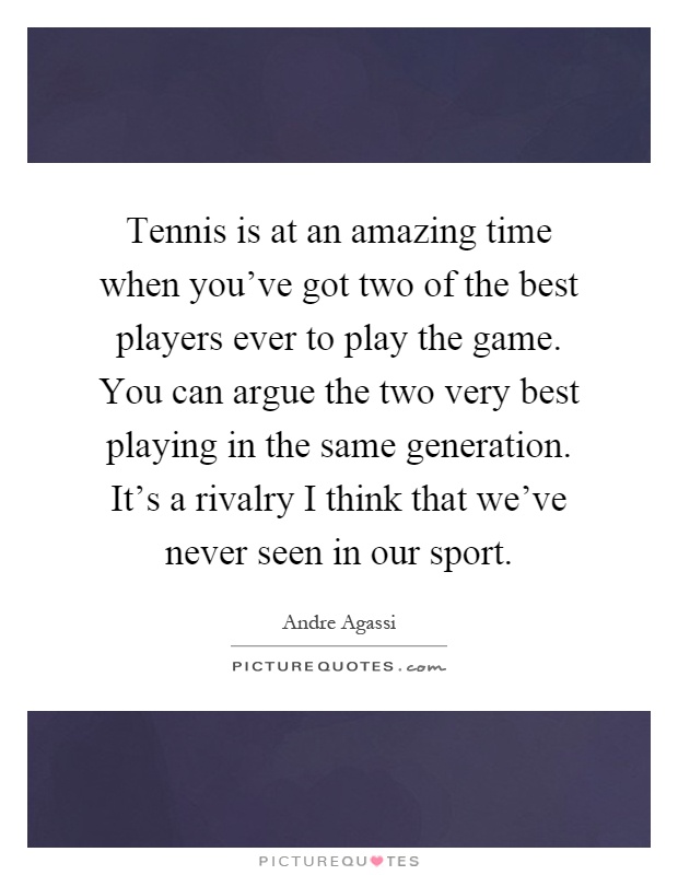 Tennis is at an amazing time when you've got two of the best players ever to play the game. You can argue the two very best playing in the same generation. It's a rivalry I think that we've never seen in our sport Picture Quote #1