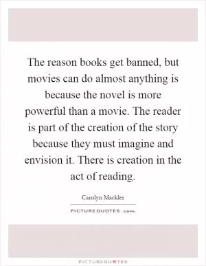The reason books get banned, but movies can do almost anything is because the novel is more powerful than a movie. The reader is part of the creation of the story because they must imagine and envision it. There is creation in the act of reading Picture Quote #1