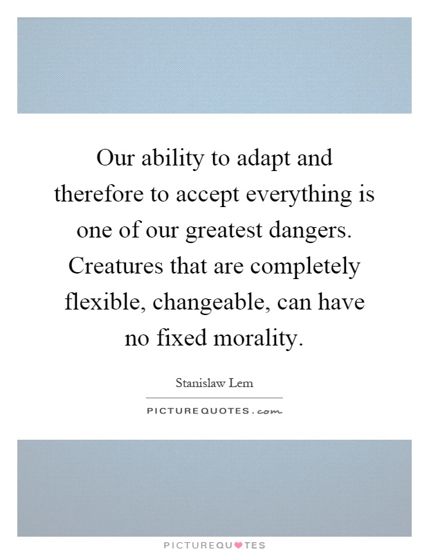 Our ability to adapt and therefore to accept everything is one of our greatest dangers. Creatures that are completely flexible, changeable, can have no fixed morality Picture Quote #1