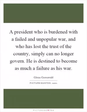 A president who is burdened with a failed and unpopular war, and who has lost the trust of the country, simply can no longer govern. He is destined to become as much a failure as his war Picture Quote #1