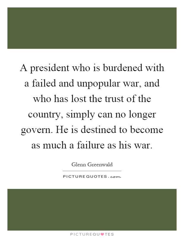 A president who is burdened with a failed and unpopular war, and who has lost the trust of the country, simply can no longer govern. He is destined to become as much a failure as his war Picture Quote #1