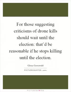 For those suggesting criticisms of drone kills should wait until the election: that’d be reasonable if he stops killing until the election Picture Quote #1