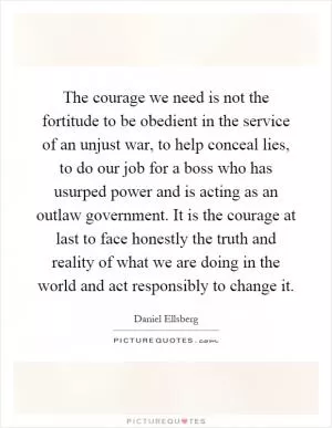 The courage we need is not the fortitude to be obedient in the service of an unjust war, to help conceal lies, to do our job for a boss who has usurped power and is acting as an outlaw government. It is the courage at last to face honestly the truth and reality of what we are doing in the world and act responsibly to change it Picture Quote #1