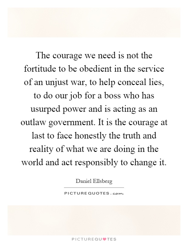 The courage we need is not the fortitude to be obedient in the service of an unjust war, to help conceal lies, to do our job for a boss who has usurped power and is acting as an outlaw government. It is the courage at last to face honestly the truth and reality of what we are doing in the world and act responsibly to change it Picture Quote #1