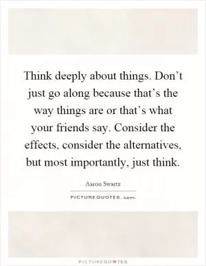 Think deeply about things. Don’t just go along because that’s the way things are or that’s what your friends say. Consider the effects, consider the alternatives, but most importantly, just think Picture Quote #1