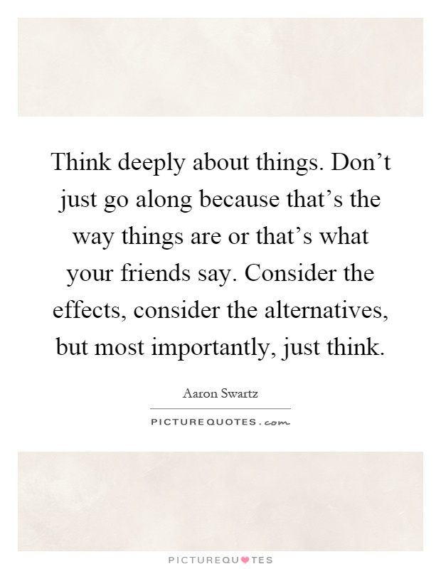 Think deeply about things. Don't just go along because that's the way things are or that's what your friends say. Consider the effects, consider the alternatives, but most importantly, just think Picture Quote #1