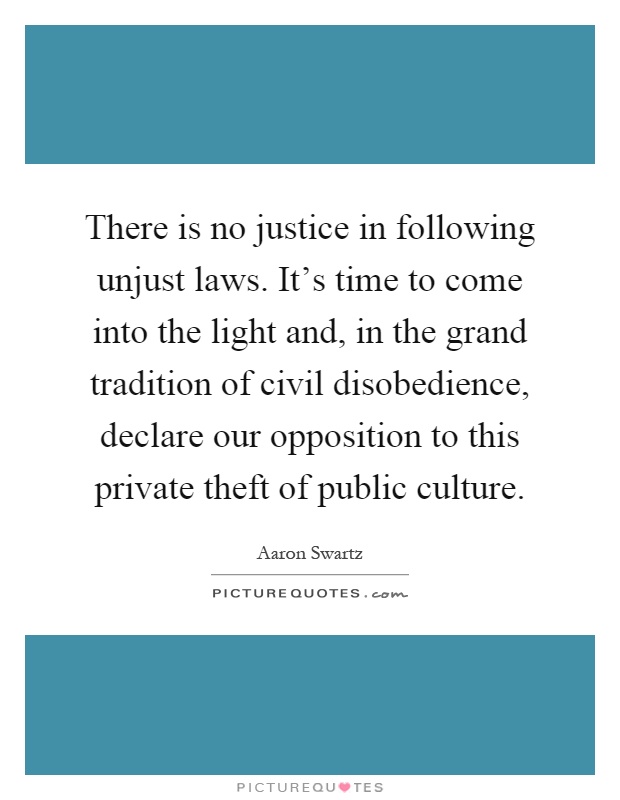 There is no justice in following unjust laws. It's time to come into the light and, in the grand tradition of civil disobedience, declare our opposition to this private theft of public culture Picture Quote #1