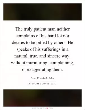 The truly patient man neither complains of his hard lot nor desires to be pitied by others. He speaks of his sufferings in a natural, true, and sincere way, without murmuring, complaining, or exaggerating them Picture Quote #1