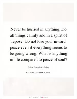 Never be hurried in anything. Do all things calmly and in a spirit of repose. Do not lose your inward peace even if everything seems to be going wrong. What is anything in life compared to peace of soul? Picture Quote #1