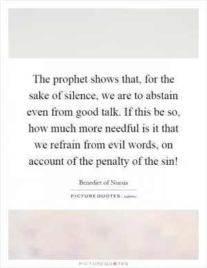 The prophet shows that, for the sake of silence, we are to abstain even from good talk. If this be so, how much more needful is it that we refrain from evil words, on account of the penalty of the sin! Picture Quote #1