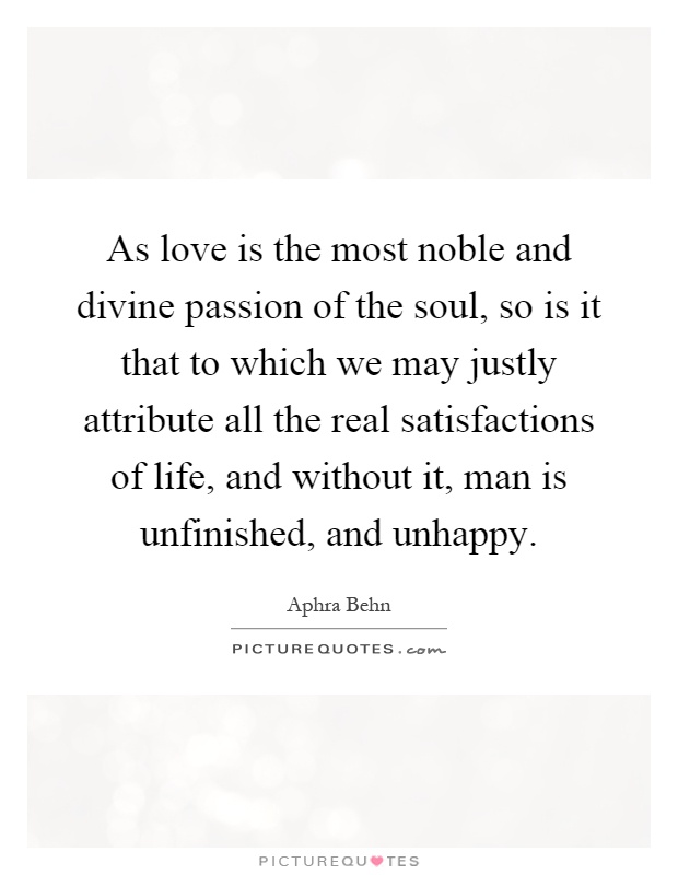 As love is the most noble and divine passion of the soul, so is it that to which we may justly attribute all the real satisfactions of life, and without it, man is unfinished, and unhappy Picture Quote #1