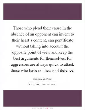 Those who plead their cause in the absence of an opponent can invent to their heart’s content, can pontificate without taking into account the opposite point of view and keep the best arguments for themselves, for aggressors are always quick to attack those who have no means of defence Picture Quote #1
