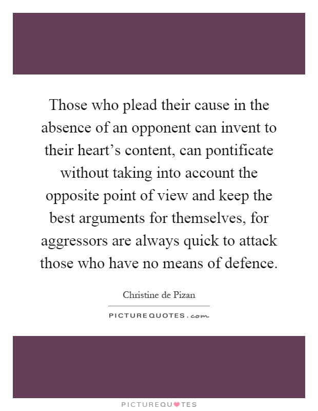 Those who plead their cause in the absence of an opponent can invent to their heart's content, can pontificate without taking into account the opposite point of view and keep the best arguments for themselves, for aggressors are always quick to attack those who have no means of defence Picture Quote #1