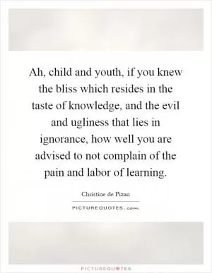 Ah, child and youth, if you knew the bliss which resides in the taste of knowledge, and the evil and ugliness that lies in ignorance, how well you are advised to not complain of the pain and labor of learning Picture Quote #1