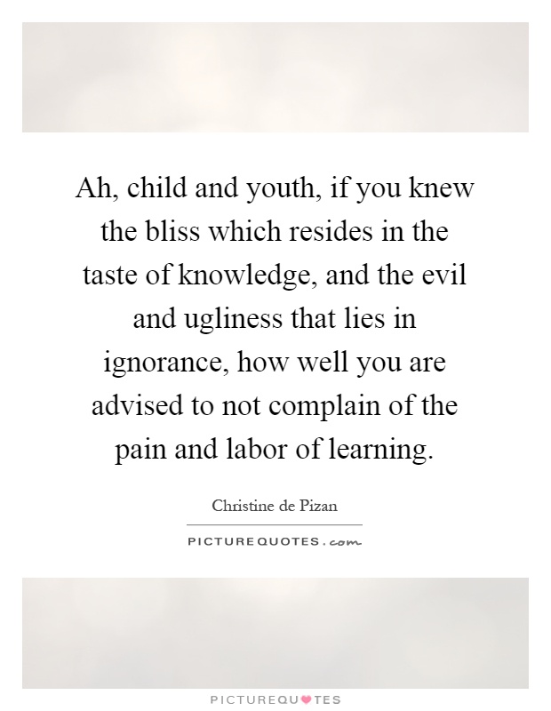 Ah, child and youth, if you knew the bliss which resides in the taste of knowledge, and the evil and ugliness that lies in ignorance, how well you are advised to not complain of the pain and labor of learning Picture Quote #1