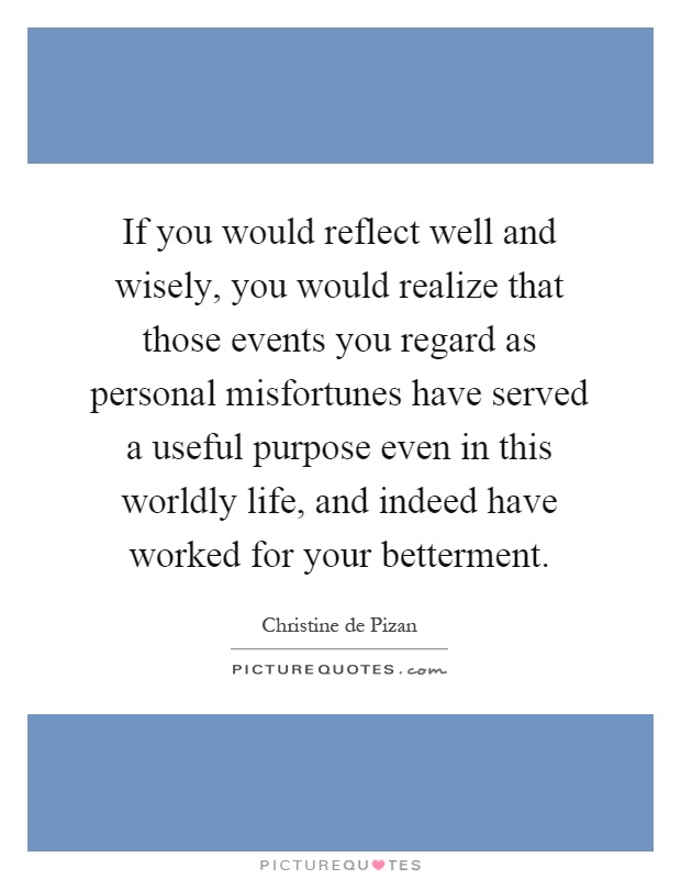 If you would reflect well and wisely, you would realize that those events you regard as personal misfortunes have served a useful purpose even in this worldly life, and indeed have worked for your betterment Picture Quote #1