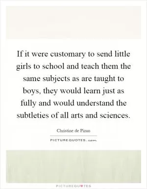 If it were customary to send little girls to school and teach them the same subjects as are taught to boys, they would learn just as fully and would understand the subtleties of all arts and sciences Picture Quote #1