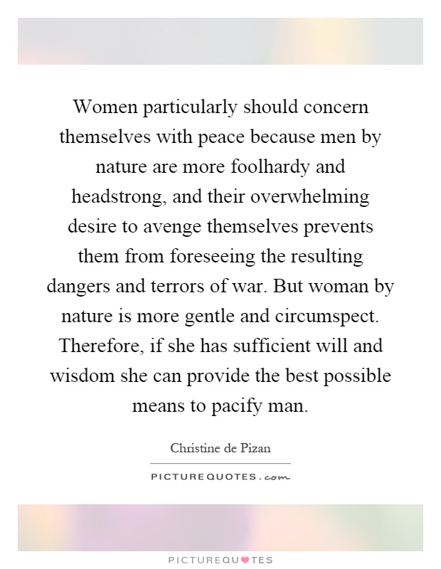 Women particularly should concern themselves with peace because men by nature are more foolhardy and headstrong, and their overwhelming desire to avenge themselves prevents them from foreseeing the resulting dangers and terrors of war. But woman by nature is more gentle and circumspect. Therefore, if she has sufficient will and wisdom she can provide the best possible means to pacify man Picture Quote #1