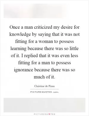 Once a man criticized my desire for knowledge by saying that it was not fitting for a woman to possess learning because there was so little of it. I replied that it was even less fitting for a man to possess ignorance because there was so much of it Picture Quote #1