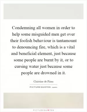 Condemning all women in order to help some misguided men get over their foolish behaviour is tantamount to denouncing fire, which is a vital and beneficial element, just because some people are burnt by it, or to cursing water just because some people are drowned in it Picture Quote #1