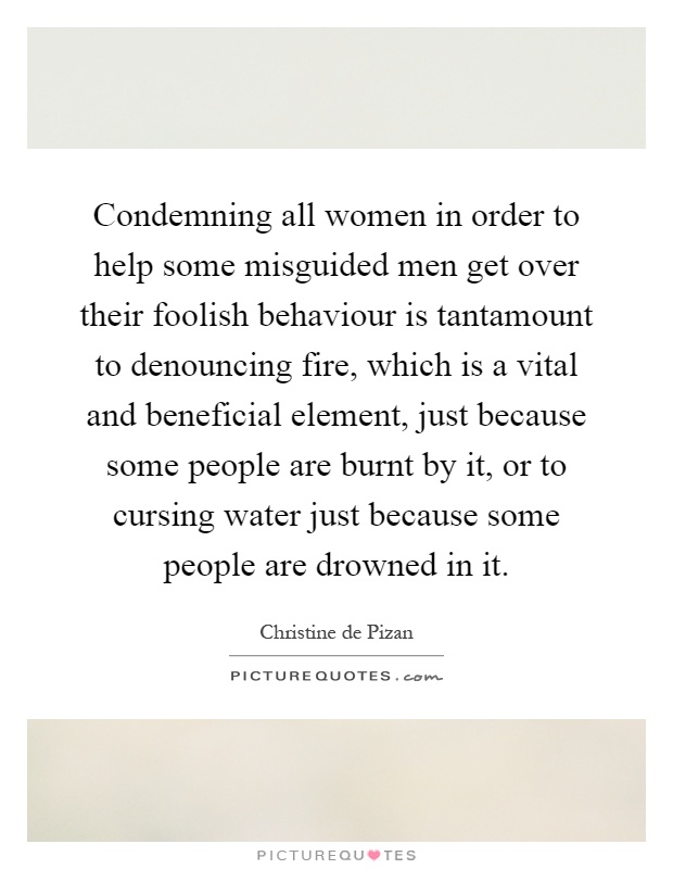 Condemning all women in order to help some misguided men get over their foolish behaviour is tantamount to denouncing fire, which is a vital and beneficial element, just because some people are burnt by it, or to cursing water just because some people are drowned in it Picture Quote #1