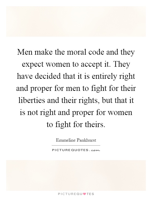Men make the moral code and they expect women to accept it. They have decided that it is entirely right and proper for men to fight for their liberties and their rights, but that it is not right and proper for women to fight for theirs Picture Quote #1